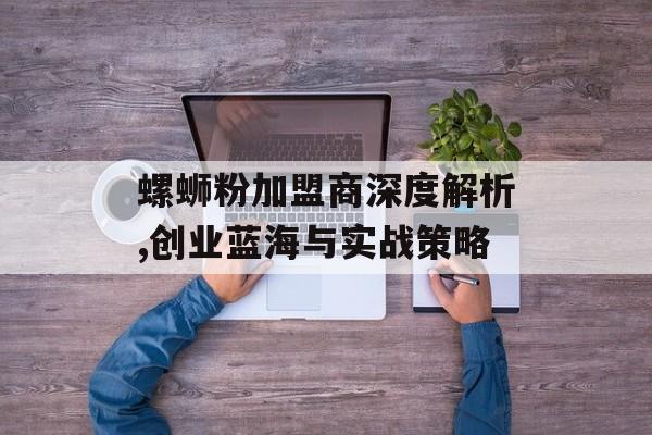 螺蛳粉加盟商深度解析,创业蓝海与实战策略-第1张图片-