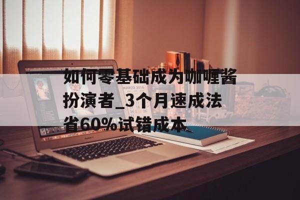 如何零基础成为咖喱酱扮演者_3个月速成法省60%试错成本-第1张图片-