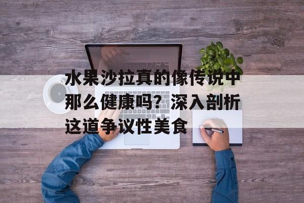 水果沙拉真的像传说中那么健康吗？深入剖析这道争议性美食-第1张图片-