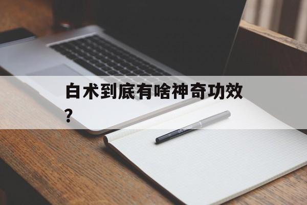 白术到底有啥神奇功效？-第1张图片-