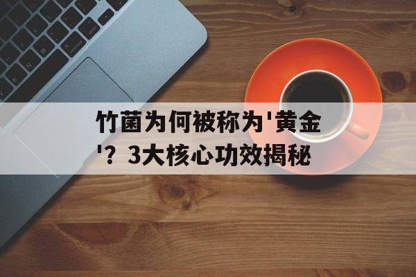 竹菌为何被称为'黄金'？3大核心功效揭秘-第1张图片-