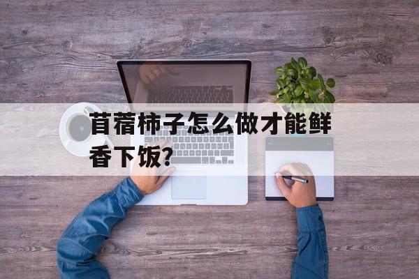 苜蓿柿子怎么做才能鲜香下饭？-第1张图片-