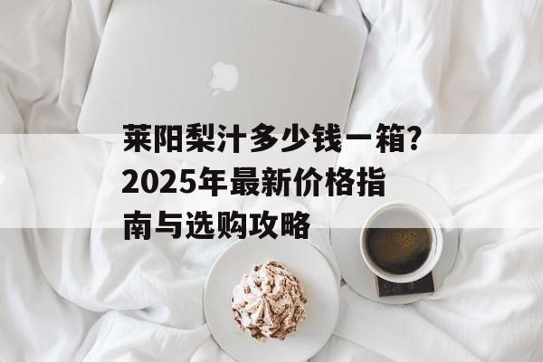 莱阳梨汁多少钱一箱？2025年最新价格指南与选购攻略-第1张图片-