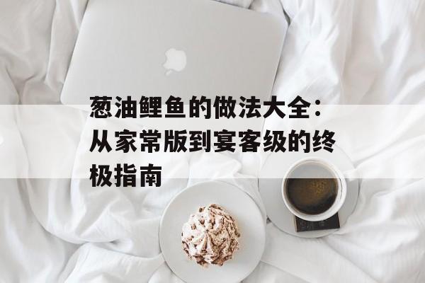 葱油鲤鱼的做法大全：从家常版到宴客级的终极指南-第1张图片-
