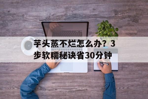 芋头蒸不烂怎么办？3步软糯秘诀省30分钟-第1张图片-