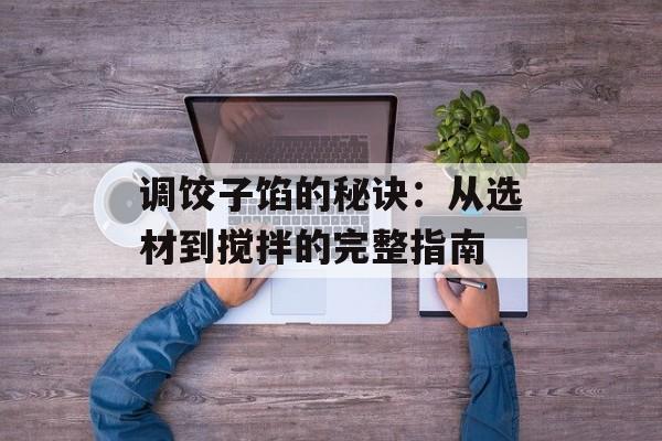 调饺子馅的秘诀：从选材到搅拌的完整指南-第1张图片-