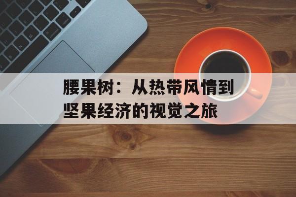 腰果树：从热带风情到坚果经济的视觉之旅-第1张图片-