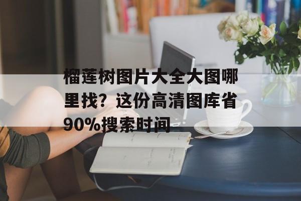 榴莲树图片大全大图哪里找？这份高清图库省90%搜索时间-第1张图片-