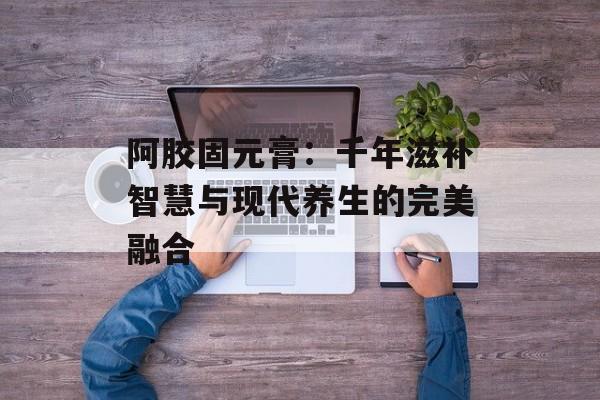 阿胶固元膏：千年滋补智慧与现代养生的完美融合-第1张图片-
