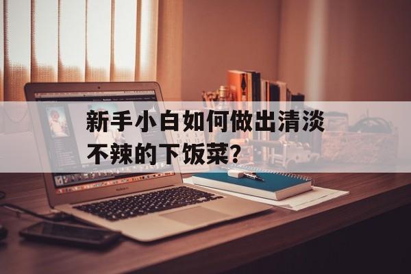 新手小白如何做出清淡不辣的下饭菜？-第1张图片-