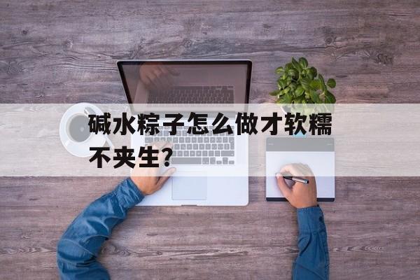 碱水粽子怎么做才软糯不夹生?-第1张图片- 碱水粽子怎么做才软糯不夹生?-第1张图片-