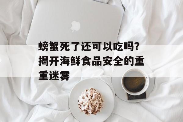 螃蟹死了还可以吃吗？揭开海鲜食品安全的重重迷雾-第1张图片-