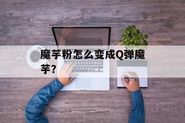 魔芋粉怎么变成Q弹魔芋？-第1张图片-