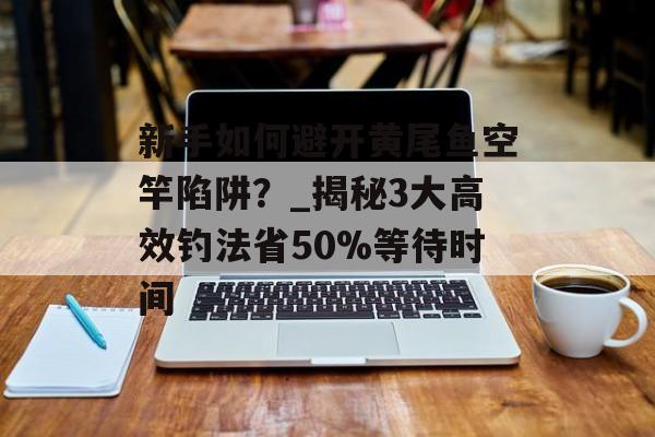 新手如何避开黄尾鱼空竿陷阱？_揭秘3大高效钓法省50%等待时间-第1张图片-