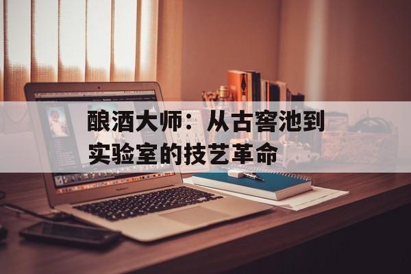酿酒大师:从古窖池到实验室的技艺革命-第1张图片- 酿酒大师:从古窖池到实验室的技艺革命-第1张图片-