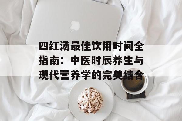 四红汤最佳饮用时间全指南：中医时辰养生与现代营养学的完美结合-第1张图片-