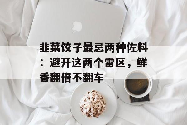 韭菜饺子最忌两种佐料：避开这两个雷区，鲜香翻倍不翻车-第1张图片-