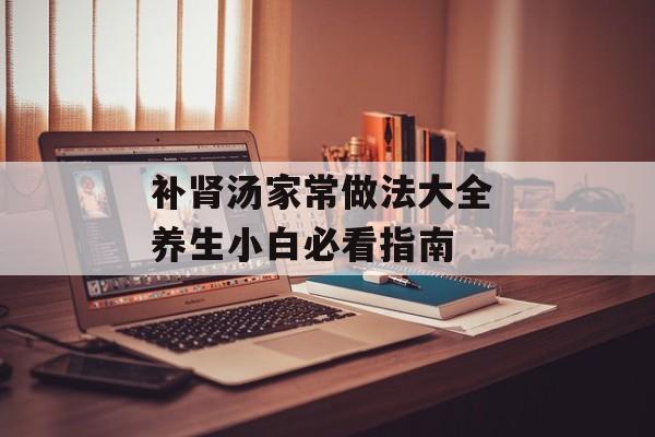补肾汤家常做法大全 养生小白必看指南-第1张图片-