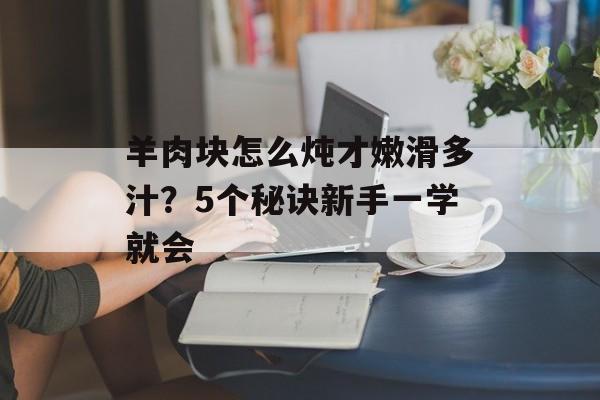 羊肉块怎么炖才嫩滑多汁？5个秘诀新手一学就会-第1张图片-