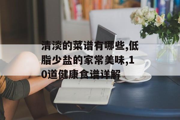 清淡的菜谱有哪些,低脂少盐的家常美味,10道健康食谱详解-第1张图片-