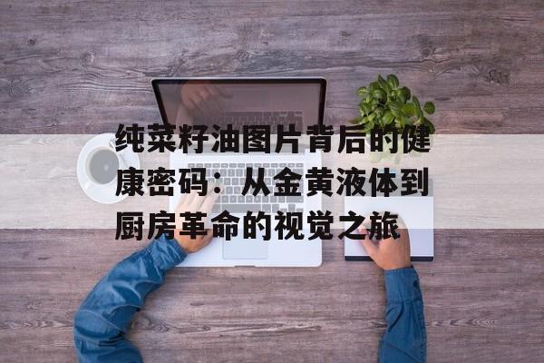 纯菜籽油图片背后的健康密码：从金黄液体到厨房革命的视觉之旅-第1张图片-