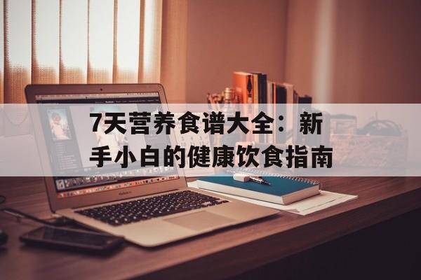7天营养食谱大全：新手小白的健康饮食指南-第1张图片-