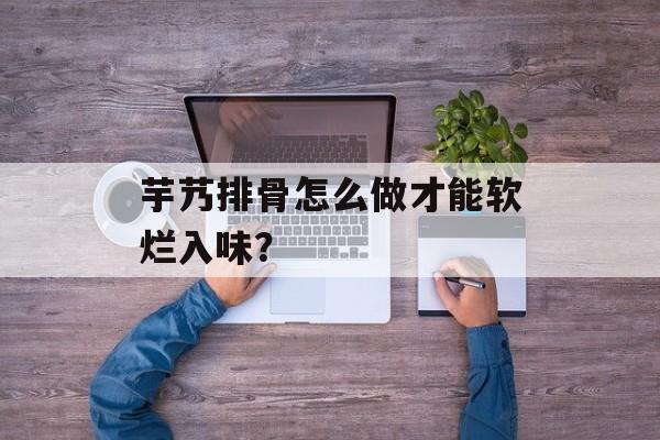 芋艿排骨怎么做才能软烂入味？-第1张图片-