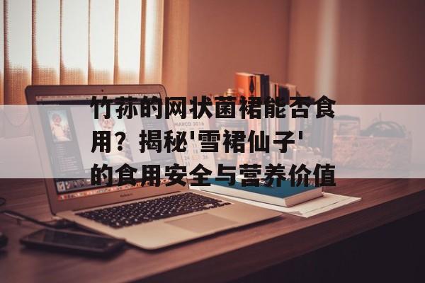 竹荪的网状菌裙能否食用？揭秘'雪裙仙子'的食用安全与营养价值-第1张图片-
