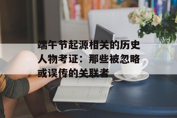 端午节起源相关的历史人物考证：那些被忽略或误传的关联者-第1张图片-