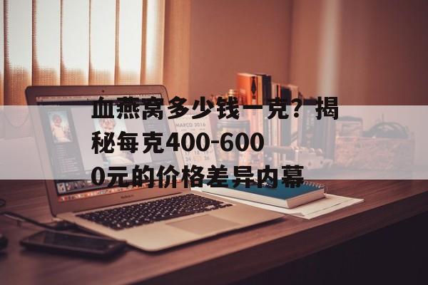 血燕窝多少钱一克？揭秘每克400-6000元的价格差异内幕-第1张图片-