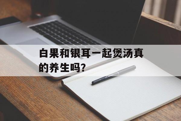 白果和银耳一起煲汤真的养生吗？-第1张图片-