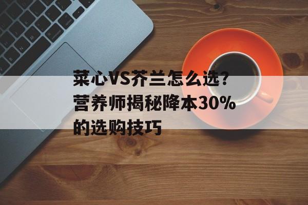 菜心VS芥兰怎么选？营养师揭秘降本30%的选购技巧-第1张图片-