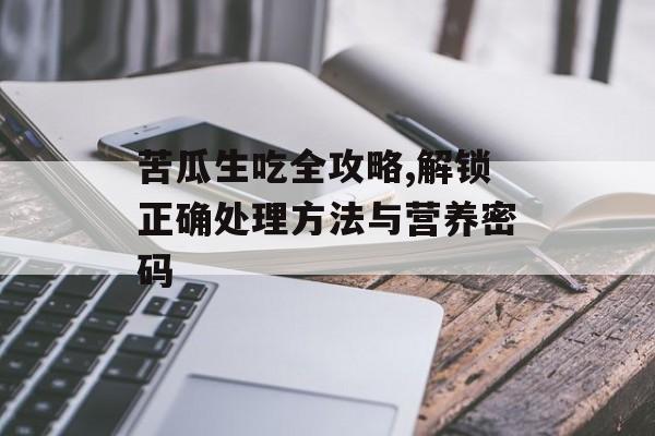 苦瓜生吃全攻略,解锁正确处理方法与营养密码-第1张图片-