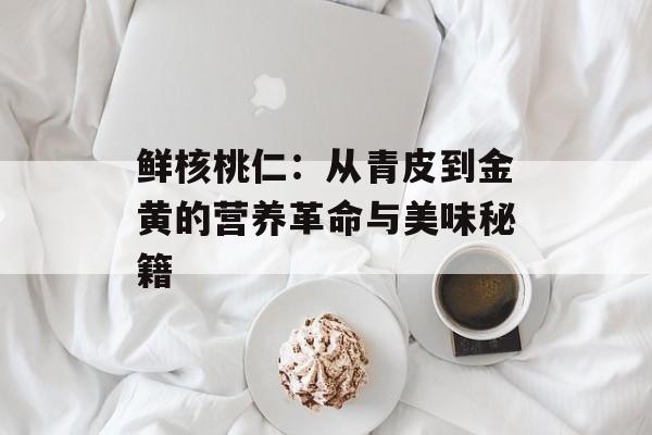 鲜核桃仁：从青皮到金黄的营养革命与美味秘籍-第1张图片-