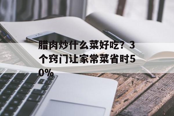 腊肉炒什么菜好吃?3个窍门让家常菜省时50%-第1张图片- 腊肉炒什么菜好吃?3个窍门让家常菜省时50%-第1张图片-