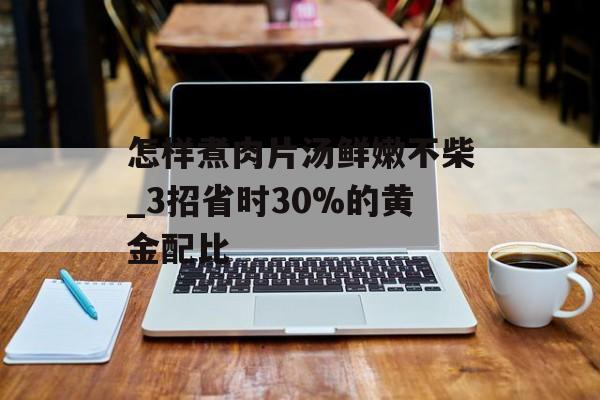 怎样煮肉片汤鲜嫩不柴_3招省时30%的黄金配比-第1张图片- 怎样煮肉片汤鲜嫩不柴_3招省时30%的黄金配比-第1张图片-