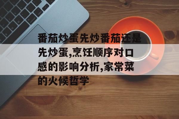番茄炒蛋先炒番茄还是先炒蛋,烹饪顺序对口感的影响分析,家常菜的火候哲学-第1张图片-