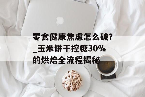 零食健康焦虑怎么破？_玉米饼干控糖30%的烘焙全流程揭秘-第1张图片-