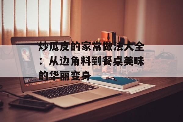 炒瓜皮的家常做法大全:从边角料到餐桌美味的华丽变身-第1张图片- 炒瓜皮的家常做法大全:从边角料到餐桌美味的华丽变身-第1张图片-