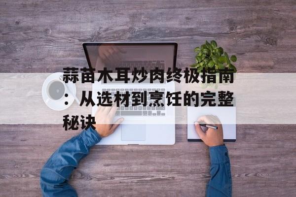 蒜苗木耳炒肉终极指南:从选材到烹饪的完整秘诀-第1张图片- 蒜苗木耳炒肉终极指南:从选材到烹饪的完整秘诀-第1张图片-