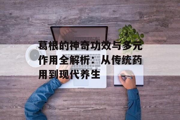 葛根的神奇功效与多元作用全解析：从传统药用到现代养生-第1张图片-