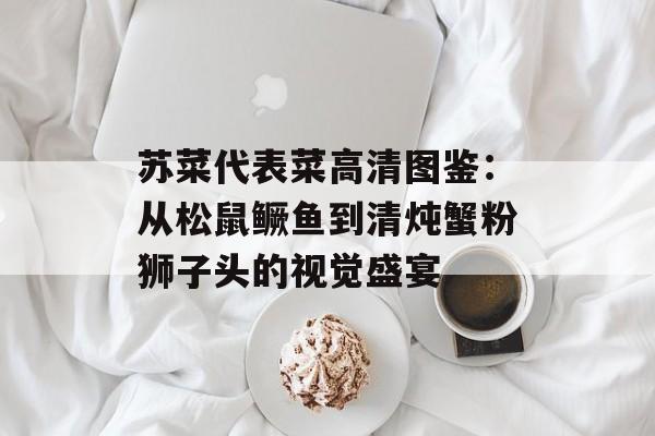 苏菜代表菜高清图鉴:从松鼠鳜鱼到清炖蟹粉狮子头的视觉盛宴-第1张图片- 苏菜代表菜高清图鉴:从松鼠鳜鱼到清炖蟹粉狮子头的视觉盛宴-第1张图片-